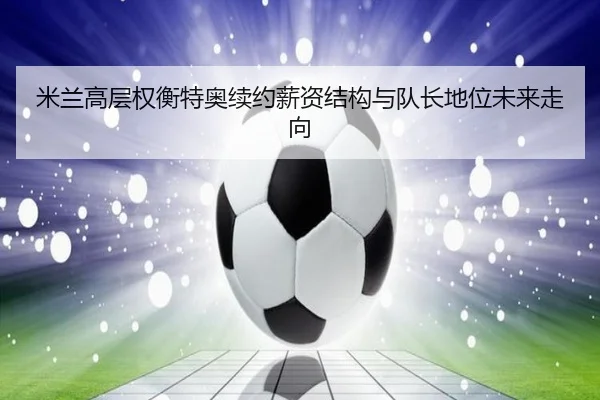 米兰高层权衡特奥续约薪资结构与队长地位未来走向