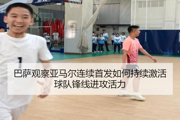 巴萨观察亚马尔连续首发如何持续激活球队锋线进攻活力