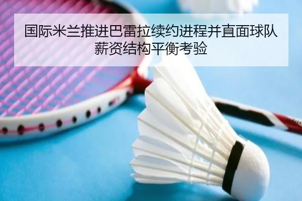 国际米兰推进巴雷拉续约进程并直面球队薪资结构平衡考验
