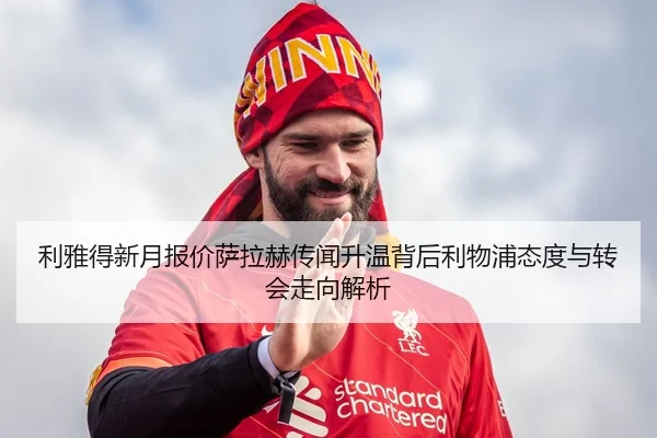 利雅得新月报价萨拉赫传闻升温背后利物浦态度与转会走向解析