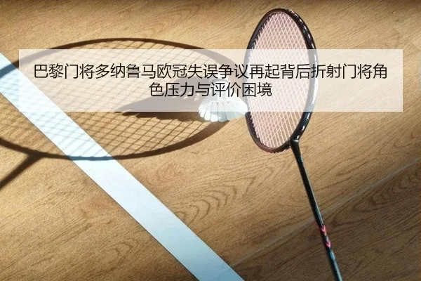巴黎门将多纳鲁马欧冠失误争议再起背后折射门将角色压力与评价困境