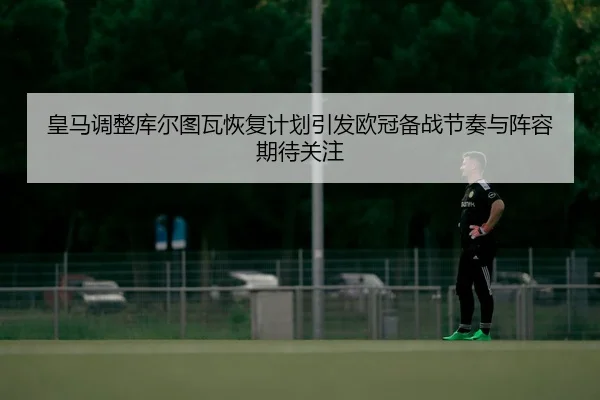 皇马调整库尔图瓦恢复计划引发欧冠备战节奏与阵容期待关注