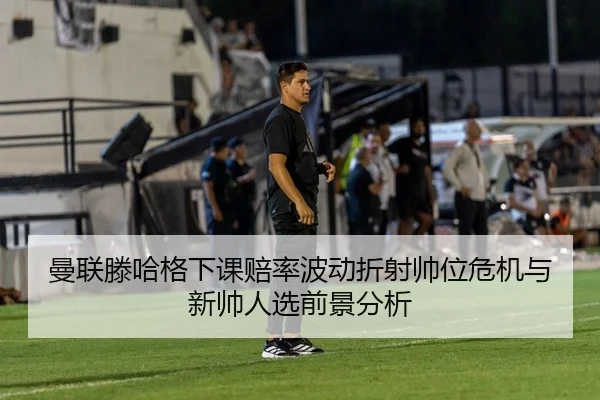 曼联滕哈格下课赔率波动折射帅位危机与新帅人选前景分析
