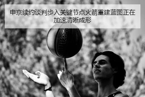 申京续约谈判步入关键节点火箭重建蓝图正在加速清晰成形