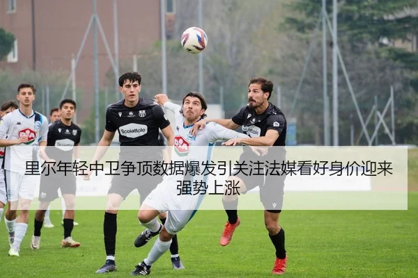 里尔年轻中卫争顶数据爆发引关注法媒看好身价迎来强势上涨